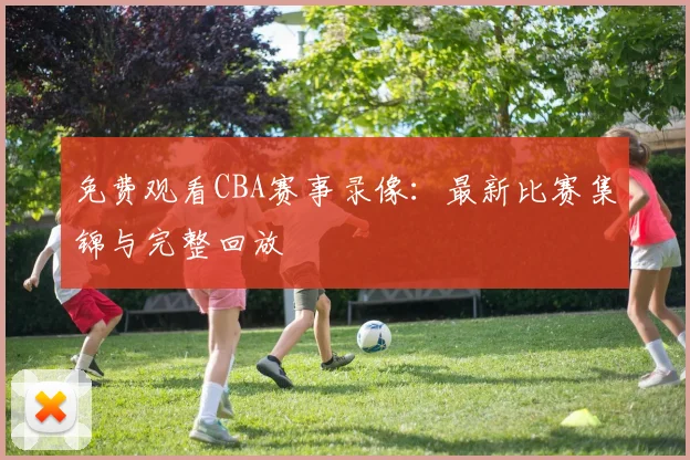 免费观看CBA赛事录像：最新比赛集锦与完整回放