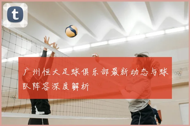 广州恒大足球俱乐部最新动态与球队阵容深度解析