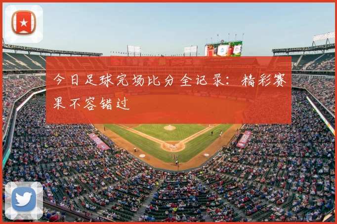 今日足球完场比分全记录：精彩赛果不容错过